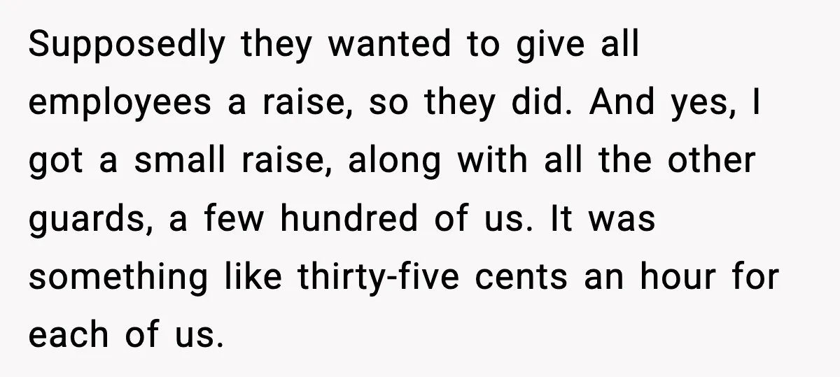 Supposedly they wanted to give all employees a raise, so they did. And yes, I got a small raise, along with all the other guards, a few hundred of us....