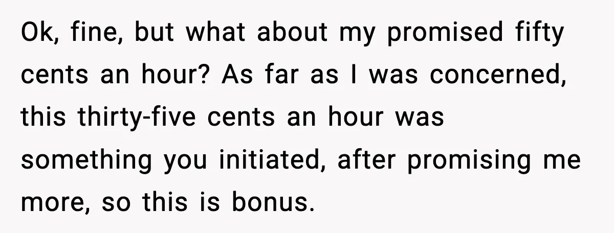 Ok, fine, but what about my promised fifty cents an hour? As far as I was concerned, this thirty-five cents an hour was something you initiated, after promising me more,...