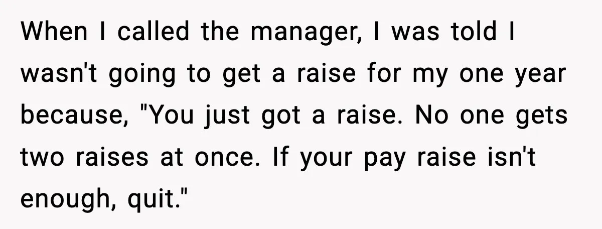 When I called the manager, I was told I wasn't going to get a raise for my one year because, "You just got a raise. No one gets two raises...