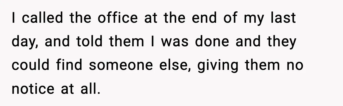 I called the office at the end of my last day, and told them I was done and they could find someone else, giving them no notice at all.