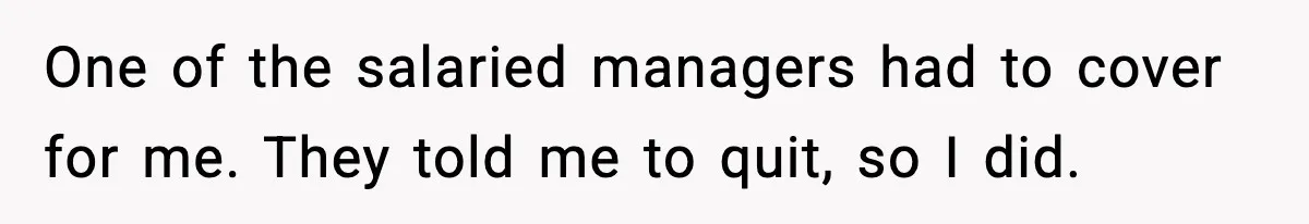 One of the salaried managers had to cover for me. They told me to quit, so I did.