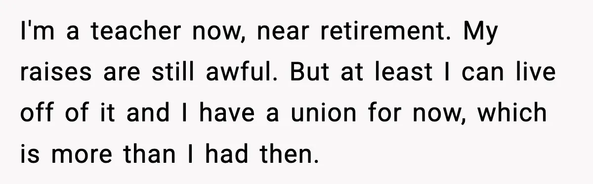 I'm a teacher now, near retirement. My raises are still awful. But at least I can live off of it and I have a union for now, which is more...