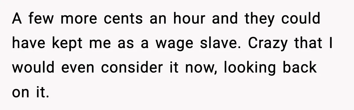 A few more cents an hour and they could have kept me as a wage slave. Crazy that I would even consider it now, looking back on it.