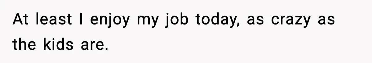 At least I enjoy my job today, as crazy as the kids are.