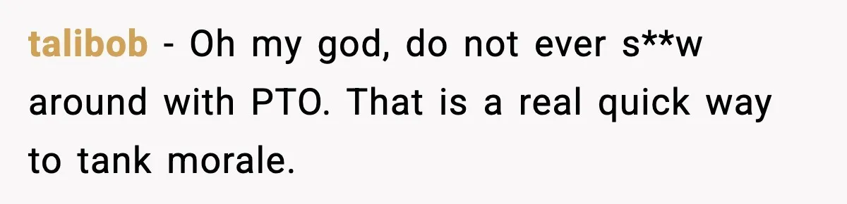 talibob - Oh my god, do not ever s**w around with PTO. That is a real quick way to tank morale.