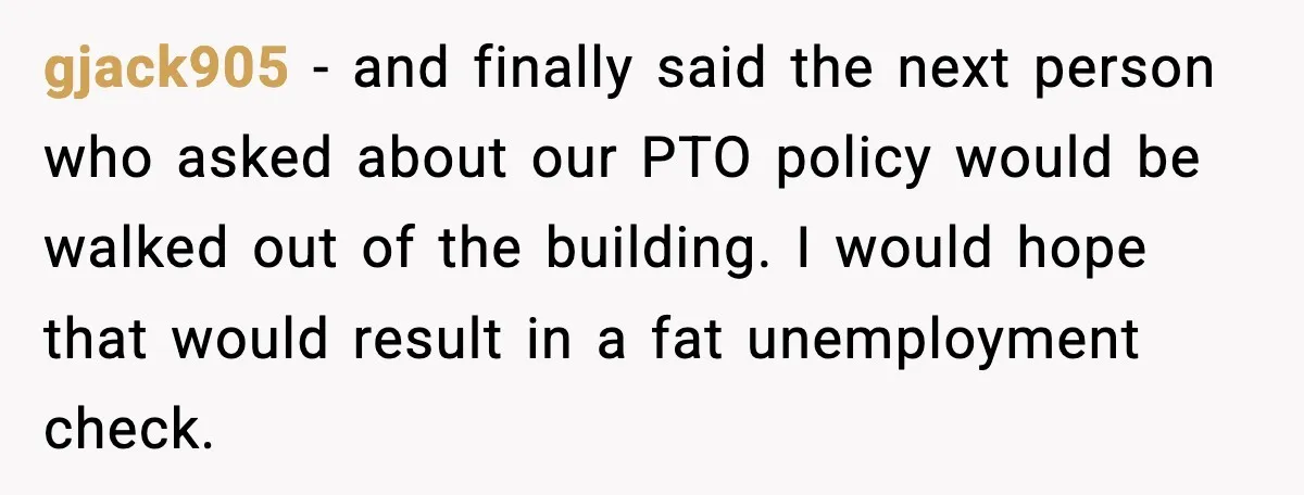gjack905 - and finally said the next person who asked about our PTO policy would be walked out of the building. I would hope that would result in a fat...
