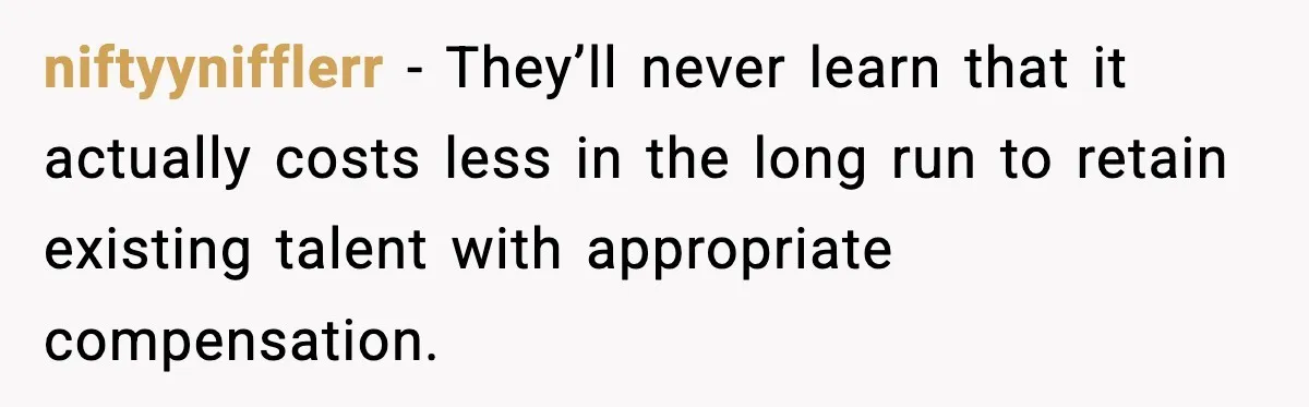 niftyynifflerr - They’ll never learn that it actually costs less in the long run to retain existing talent with appropriate compensation.