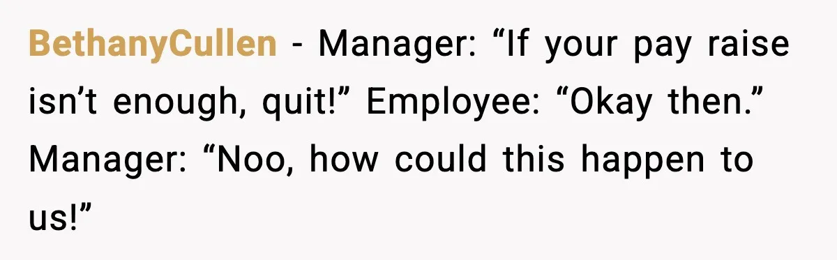 BethanyCullen - Manager: “If your pay raise isn’t enough, quit!” Employee: “Okay then.” Manager: “Noo, how could this happen to us!”
