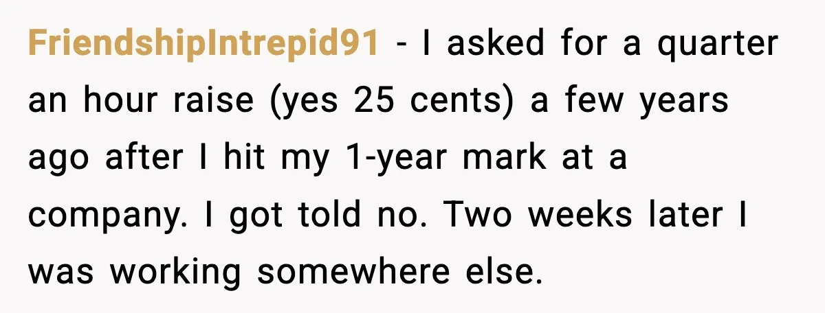 FriendshipIntrepid91 - I asked for a quarter an hour raise (yes 25 cents) a few years ago after I hit my 1-year mark at a company. I got told no....