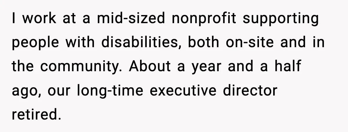 I work at a mid-sized nonprofit supporting people with disabilities, both on-site and in the community. About a year and a half ago, our long-time executive director retired.