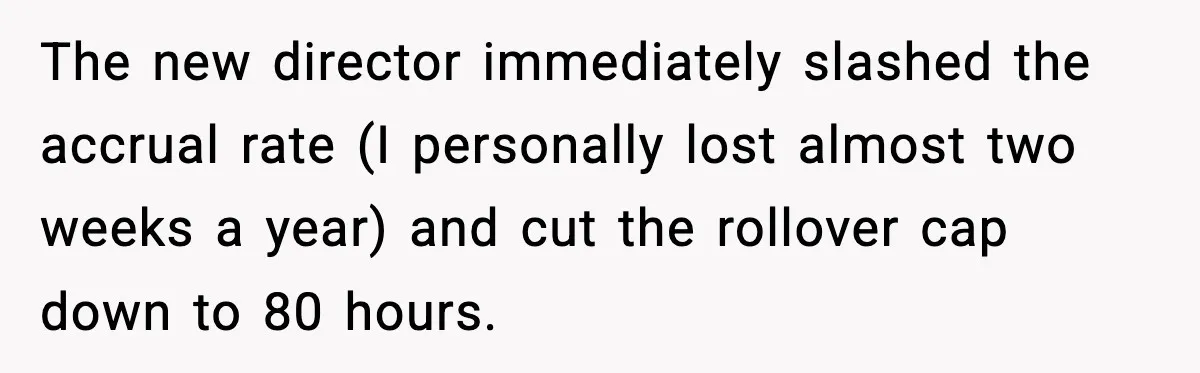 The new director immediately slashed the accrual rate (I personally lost almost two weeks a year) and cut the rollover cap down to 80 hours.
