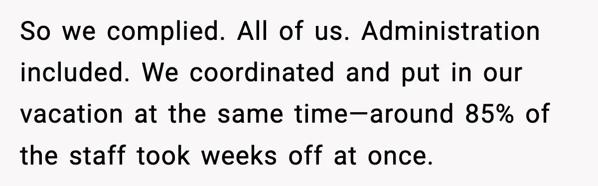 So we complied. All of us. Administration included. We coordinated and put in our vacation at the same time—around 85% of the staff took weeks off at once.