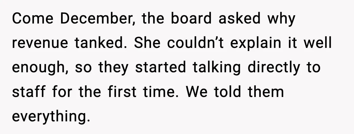 Come December, the board asked why revenue tanked. She couldn’t explain it well enough, so they started talking directly to staff for the first time. We told them everything.