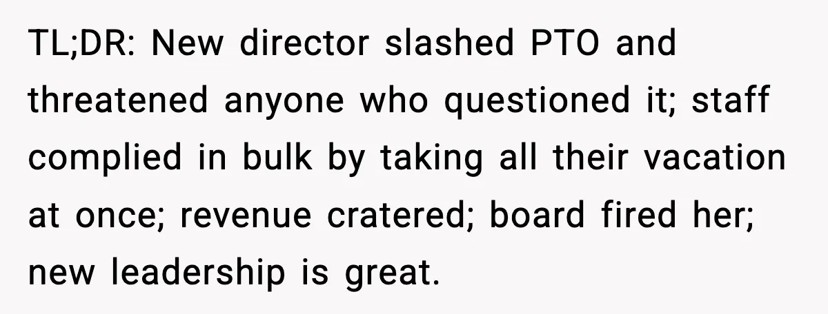 TL;DR: New director slashed PTO and threatened anyone who questioned it; staff complied in bulk by taking all their vacation at once; revenue cratered; board fired her; new leadership is...
