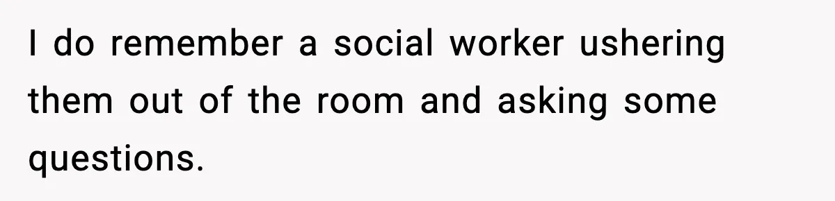 I do remember a social worker ushering them out of the room and asking some questions.