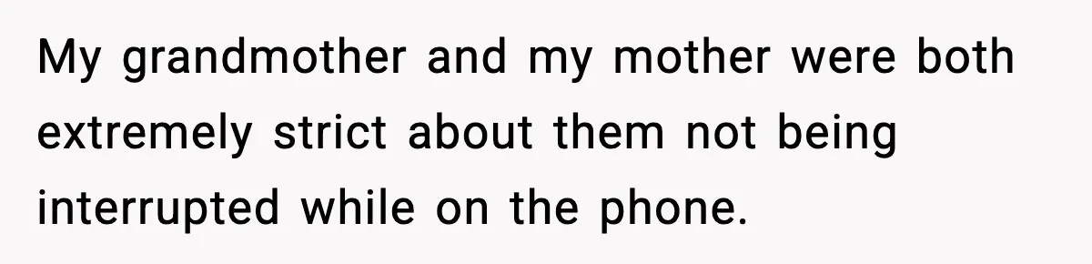My grandmother and my mother were both extremely strict about them not being interrupted while on the phone.