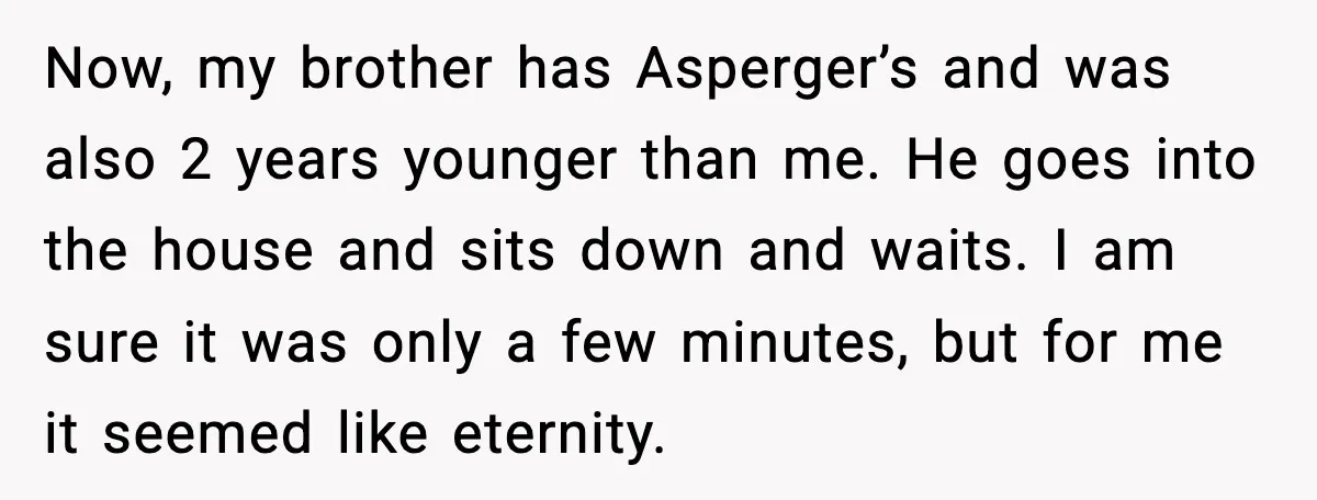 Now, my brother has Asperger’s and was also 2 years younger than me. He goes into the house and sits down and waits. I am sure it was only a...