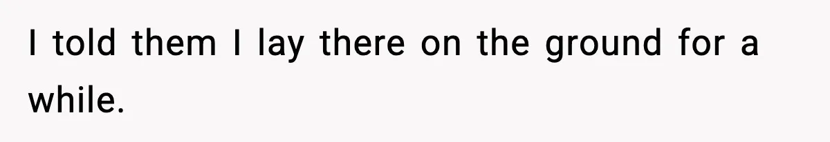 I told them I lay there on the ground for a while.
