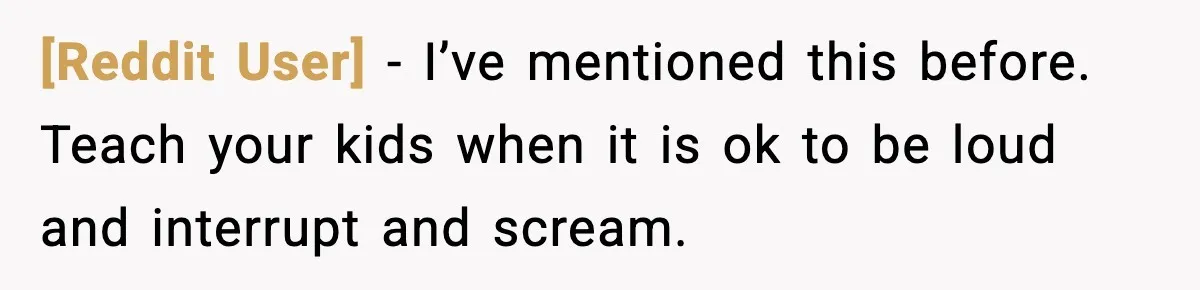 [Reddit User] - I’ve mentioned this before. Teach your kids when it is ok to be loud and interrupt and scream.