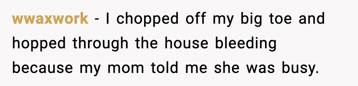 wwaxwork - I chopped off my big toe and hopped through the house bleeding because my mom told me she was busy.