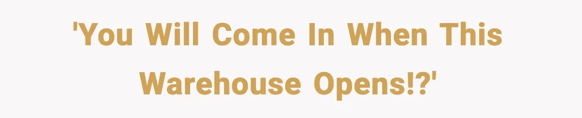 'You will come in when this Warehouse opens!?'