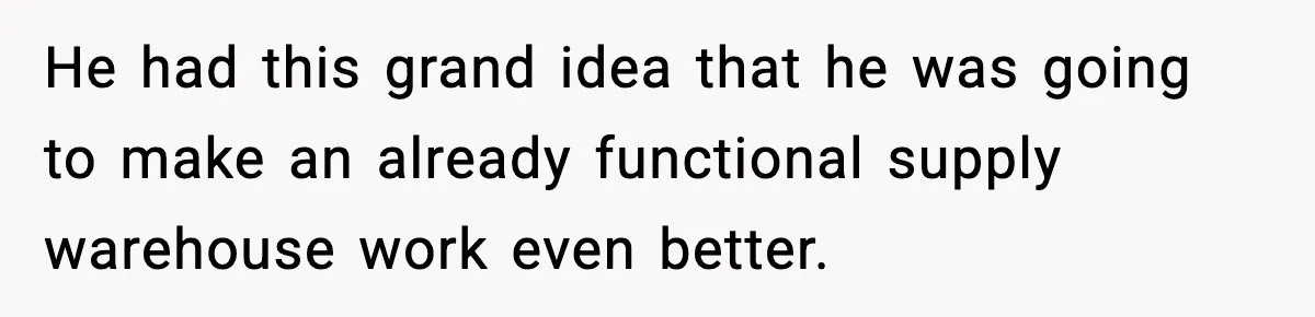 He had this grand idea that he was going to make an already functional supply warehouse work even better.