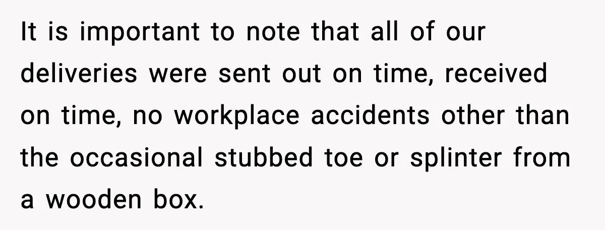It is important to note that all of our deliveries were sent out on time, received on time, no workplace accidents other than the occasional stubbed toe or splinter from...