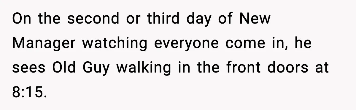 On the second or third day of New Manager watching everyone come in, he sees Old Guy walking in the front doors at 8:15.