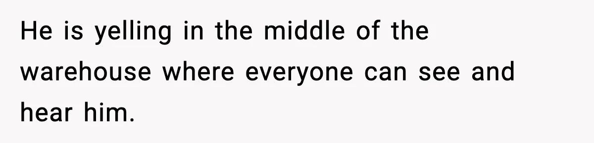 He is yelling in the middle of the warehouse where everyone can see and hear him.