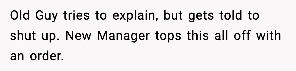 Old Guy tries to explain, but gets told to shut up. New Manager tops this all off with an order.