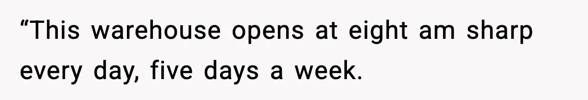 “This warehouse opens at eight am sharp every day, five days a week.
