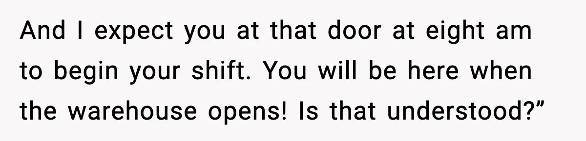 And I expect you at that door at eight am to begin your shift. You will be here when the warehouse opens! Is that understood?”