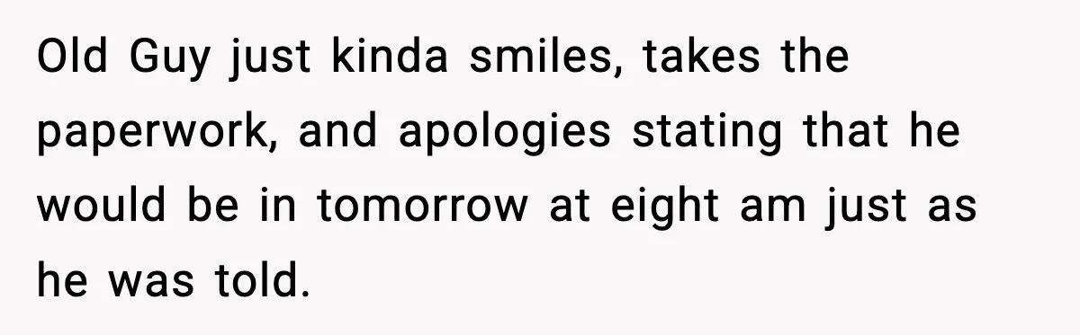 Old Guy just kinda smiles, takes the paperwork, and apologies stating that he would be in tomorrow at eight am just as he was told.