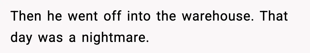 Then he went off into the warehouse. That day was a nightmare.