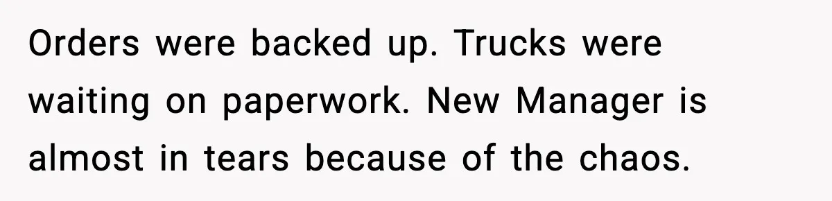 Orders were backed up. Trucks were waiting on paperwork. New Manager is almost in tears because of the chaos.