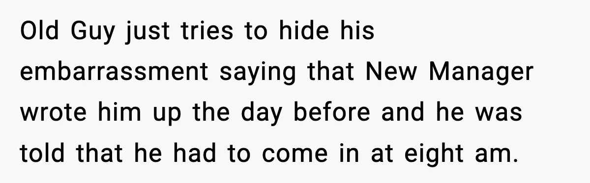 Old Guy just tries to hide his embarrassment saying that New Manager wrote him up the day before and he was told that he had to come in at eight...