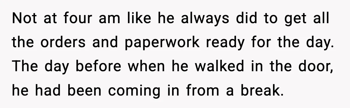 Not at four am like he always did to get all the orders and paperwork ready for the day. The day before when he walked in the door, he had...