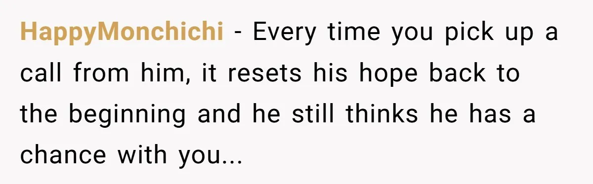 HappyMonchichi - Every time you pick up a call from him, it resets his hope back to the beginning and he still thinks he has a chance with you...