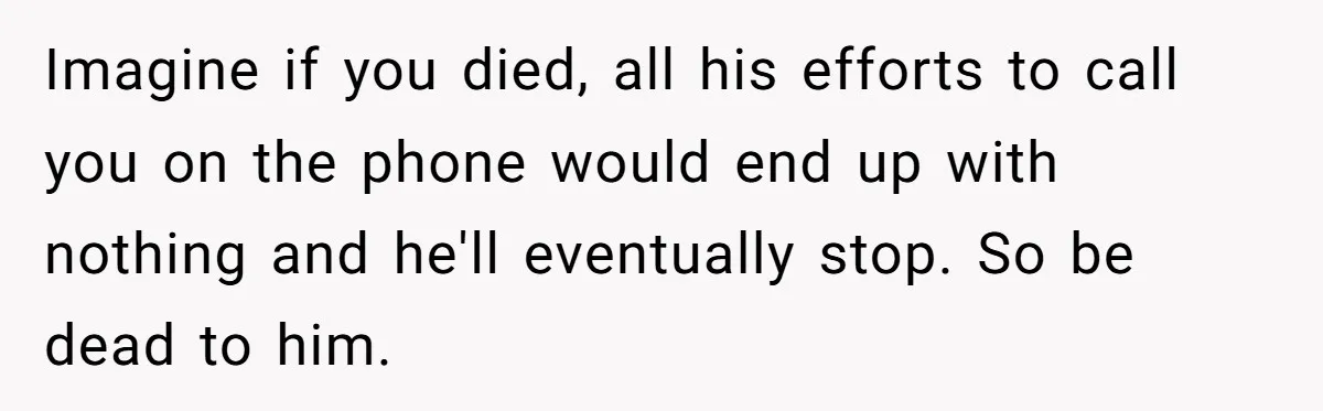 Imagine if you died, all his efforts to call you on the phone would end up with nothing and he'll eventually stop. So be dead to him.