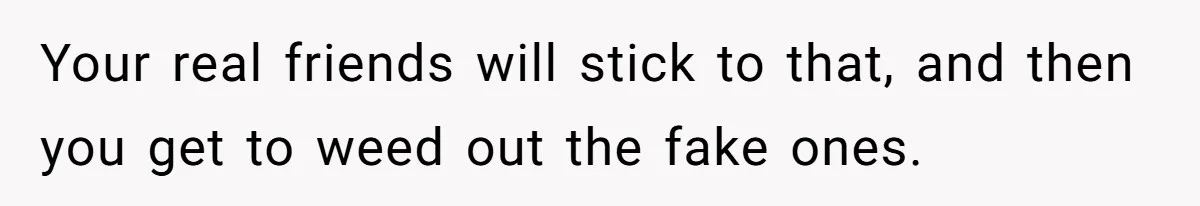 Your real friends will stick to that, and then you get to weed out the fake ones.