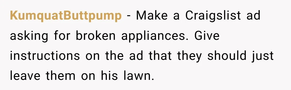KumquatButtpump - Make a Craigslist ad asking for broken appliances. Give instructions on the ad that they should just leave them on his lawn.