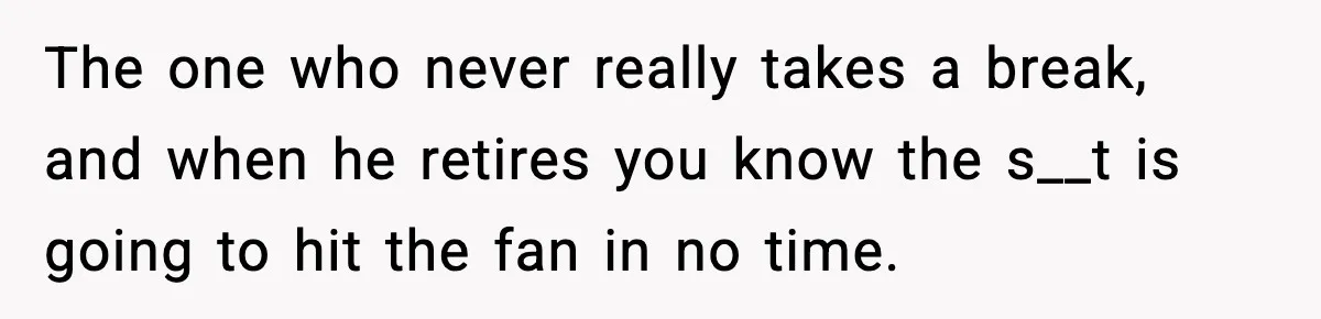 The one who never really takes a break, and when he retires you know the s__t is going to hit the fan in no time.
