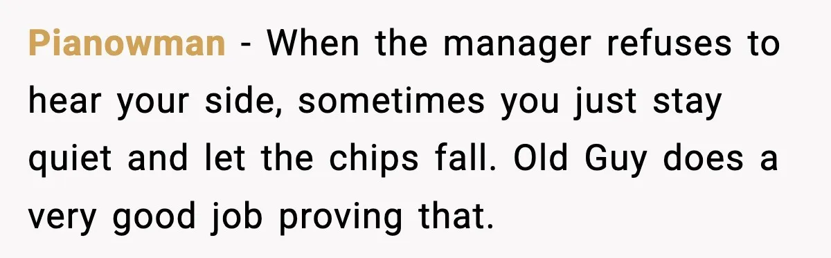 Pianowman - When the manager refuses to hear your side, sometimes you just stay quiet and let the chips fall. Old Guy does a very good job proving that.