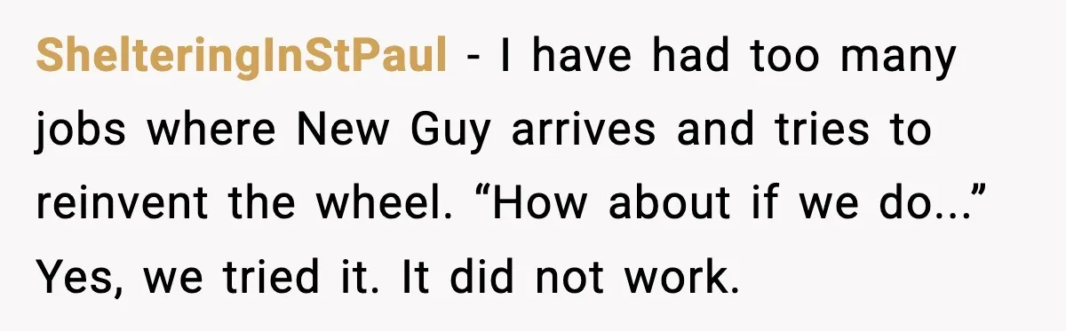 ShelteringInStPaul - I have had too many jobs where New Guy arrives and tries to reinvent the wheel. “How about if we do...” Yes, we tried it. It did not...