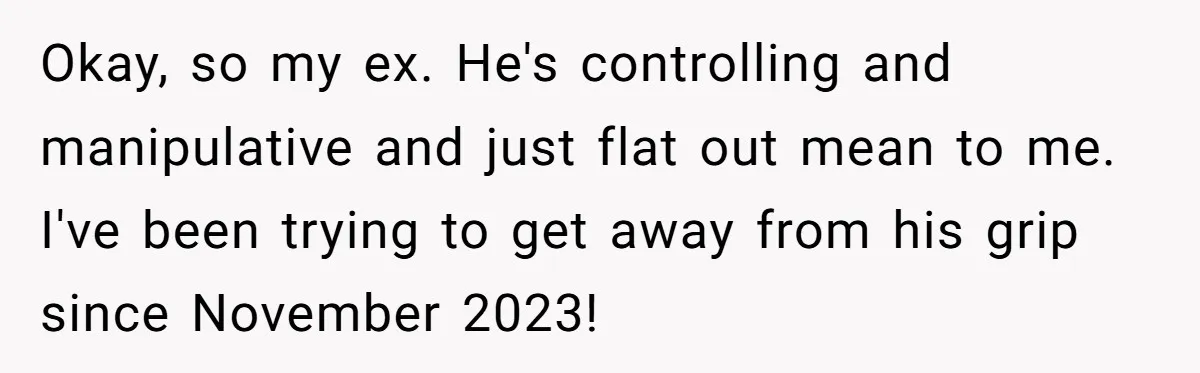 Okay, so my ex. He's controlling and manipulative and just flat out mean to me. I've been trying to get away from his grip since November 2023!