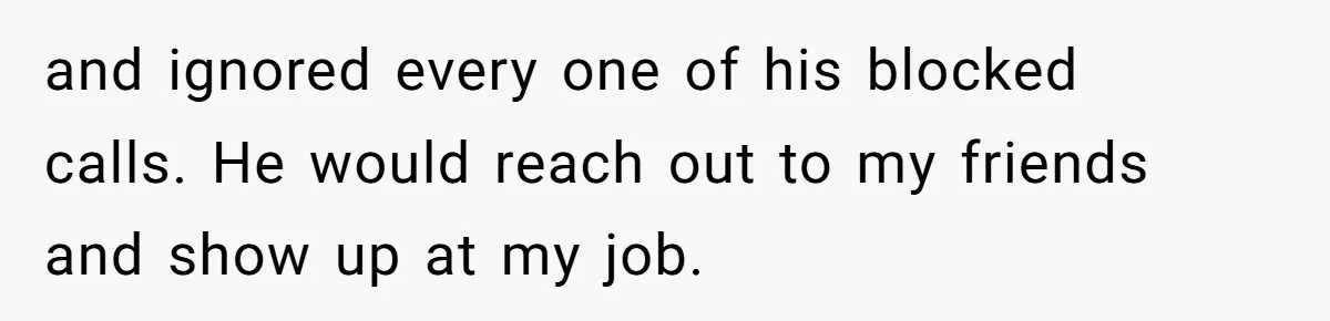 and ignored every one of his blocked calls. He would reach out to my friends and show up at my job.