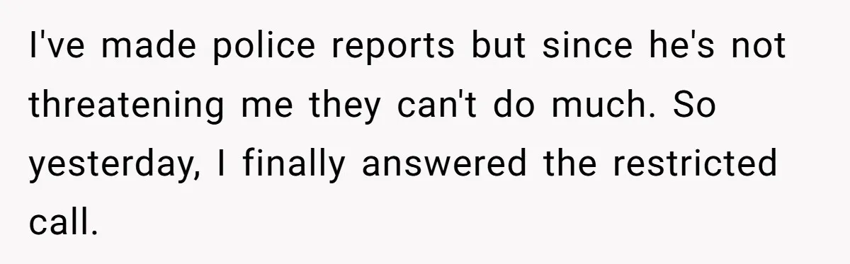 I've made police reports but since he's not threatening me they can't do much. So yesterday, I finally answered the restricted call.