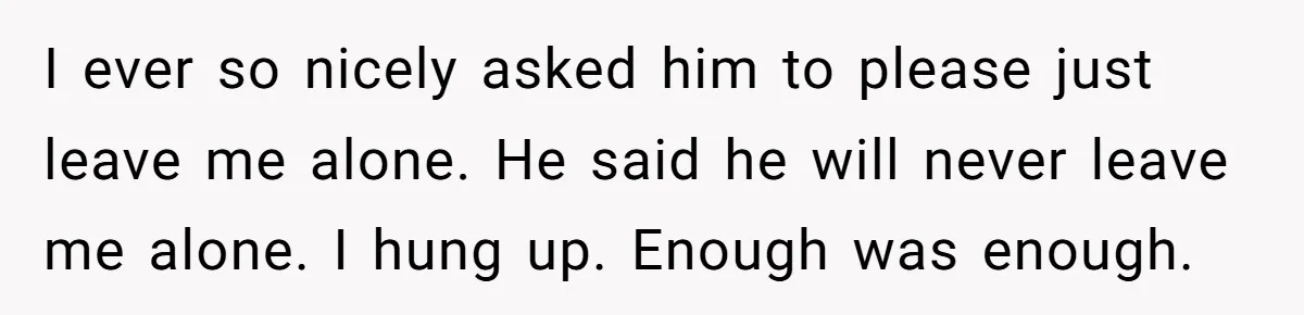 I ever so nicely asked him to please just leave me alone. He said he will never leave me alone. I hung up. Enough was enough.