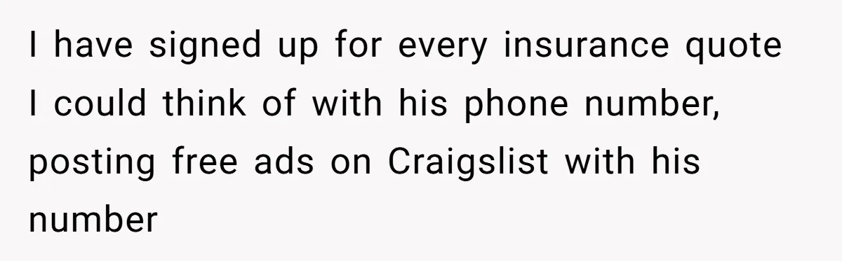 I have signed up for every insurance quote I could think of with his phone number, posting free ads on Craigslist with his number
