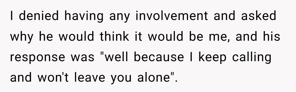I denied having any involvement and asked why he would think it would be me, and his response was "well because I keep calling and won't leave you alone".